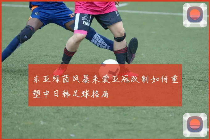 东亚绿茵风暴来袭亚冠改制如何重塑中日韩足球格局